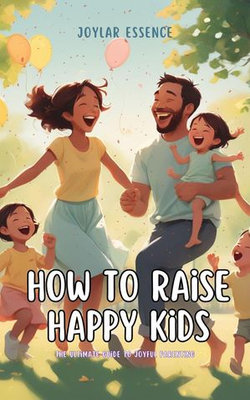 How to Raise Happy Kids: The Ultimate Guide to Joyful Parenting
