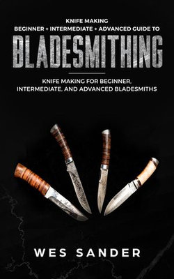 Knife Making: Beginner + Intermediate + Advanced Guide to Bladesmithing: Knife Making for Beginner, Intermediate, and Advanced Bladesmiths