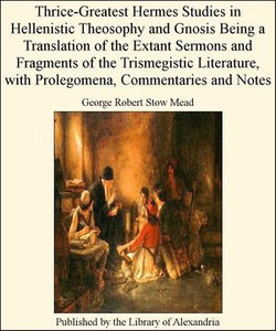 Thrice-Greatest Hermes Studies in Hellenistic Theosophy and Gnosis Being a Translation of The Extant Sermons and Fragments of The Trismegistic Literature, with Prolegomena, Commentaries and Notes