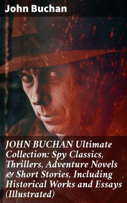 JOHN BUCHAN Ultimate Collection: Spy Classics, Thrillers, Adventure Novels & Short Stories, Including Historical Works and Essays (Illustrated)