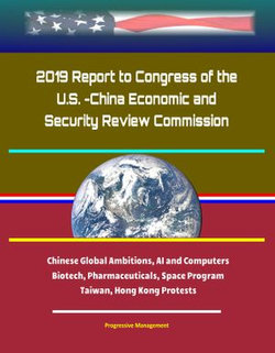 2019 Report to Congress of the U.S. -China Economic and Security Review Commission: Chinese Global Ambitions, AI and Computers, Biotech, Pharmaceuticals, Space Program, Taiwan, Hong Kong Protests