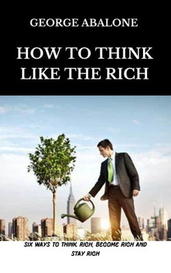 How To Think Like The Rich: Six Ways To Think Rich, Become Rich and Stay Rich