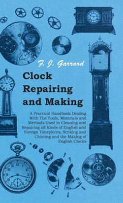 Clock Repairing and Making - A Practical Handbook Dealing With The Tools, Materials and Methods Used in Cleaning and Repairing all Kinds of English and Foreign Timepieces, Striking and Chiming and the Making of English Clocks