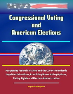 Congressional Voting and American Elections: Postponing Federal Elections and the COVID-19 Pandemic Legal Considerations, Examining House Voting Options, Voting Rights and Election Administration