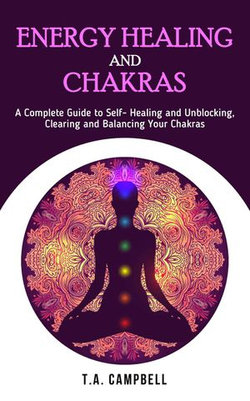 Energy Healing and Chakras: A Complete Guide to Self- Healing and Unblocking, Clearing and Balancing Your Chakras