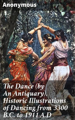 The Dance (by An Antiquary). Historic Illustrations of Dancing from 3300 B.C. to 1911 A.D