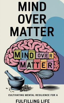 Mind Over Matter : Cultivating Mental Resilience for a Fulfilling Life