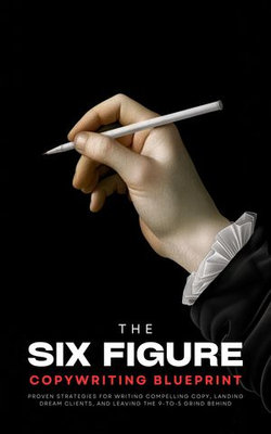 The Six-Figure Copywriting Blueprint: Proven Strategies for Writing Compelling Copy, Landing Dream Clients, and Leaving the 9-to-5 Grind Behind