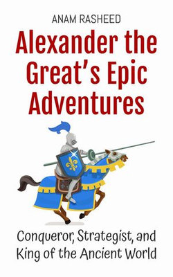 Alexander the Great’s Epic Adventures: Conqueror, Strategist, and King of the Ancient World