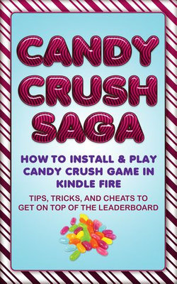 Candy Crush Saga: How to Install and Play Candy Crush Game in Kindle Fire : Tips, Tricks, and Cheats to Get on Top of the Leaderboard