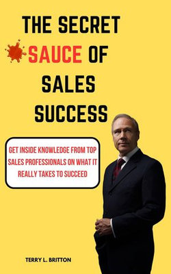 The Secret Sauce of Sales Success : Get Inside Knowledge from Top Sales Professionals on What It Really Takes to Succeed