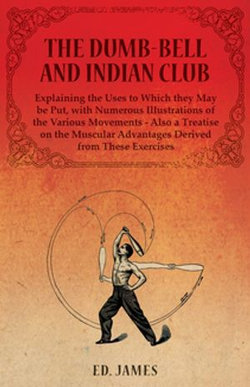 The Dumb-Bell and Indian Club, Explaining the Uses to Which they May be Put, with Numerous Illustrations of the Various Movements - Also a Treatise on the Muscular Advantages Derived from These Exercises