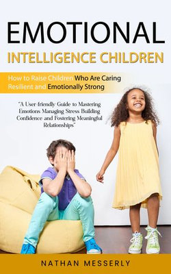 Emotional Intelligence Children: How to Raise Children Who Are Caring Resilient and Emotionally Strong (A User-friendly Guide to Mastering Emotions Managing Stress Building Confidence and Fostering Meaningful Relationships)