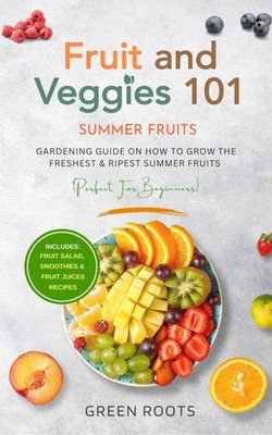 Fruit & Veggies 101 - Summer Fruits: Gardening Guide On How To Grow The Freshest & Ripest Summer Fruits (Perfect for Beginners) | Includes : Fruit Salad, Smoothies & Fruit Juices Recipes