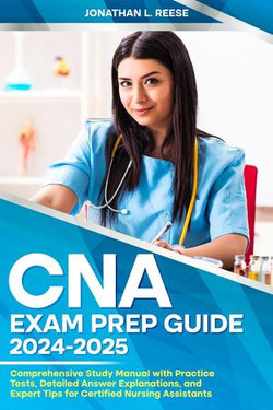 CNA Exam Prep Guide 2024-2025 Comprehensive Study Manual with Practice Tests, Detailed Answer Explanations, and Expert Tips for Certified Nursing Assistants