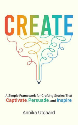 Create: A Simple Framework for Crafting Stories That Captivate, Persuade, and Inspire