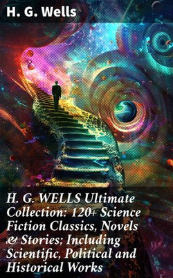 H. G. WELLS Ultimate Collection: 120+ Science Fiction Classics, Novels & Stories; Including Scientific, Political and Historical Works