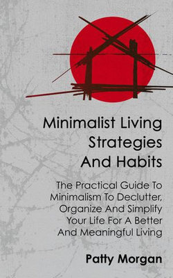 Minimalist Living Strategies and Habits: The Practical Guide To Minimalism To Declutter, Organize And Simplify Your Life For A Better And Meaningful Living