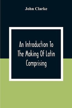 An Introduction To The Making Of Latin Comprising, After An Easy Compendious Method, The Substance Of The Latin Syntax