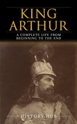 King Arthur: A Complete Life from Beginning to the End