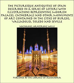 The Picturesque Antiquities of Spain Described in a Series of Letters with Illustrations Representing Moorish Palaces, Cathedrals and Other Monuments of Art Contained in the Cities of Burgos, Valladolid, Toledo and Seville