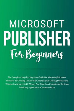 Microsoft Publisher For Beginners: The Complete Step-By-Step User Guide For Mastering Microsoft Publisher To Creating Visually Rich And Professional-Looking Publications Easily (Computer/Tech)