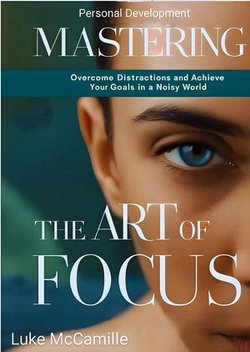 Mastering The Art Of Focus: Overcome Distractions and Achieve Your Goals In a Noisy World