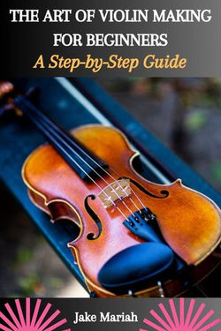 THE ART OF VIOLIN MAKING FOR BEGINNERS: A Step-by-Step Guide