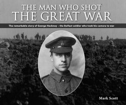 The Man Who Shot the Great War: The Remarkable Story of George Hackney - The Belfast Soldier Who Took His Camera to War