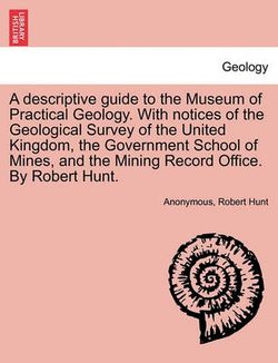 A Descriptive Guide to the Museum of Practical Geology. with Notices of the Geological Survey of the United Kingdom, the Government School of Mines, and the Mining Record Office. by Robert Hunt.