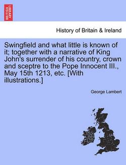 Swingfield and What Little Is Known of It; Together with a Narrative of King John's Surrender of His Country, Crown and Sceptre to the Pope Innocent III., May 15th 1213, Etc. [With Illustrations.]