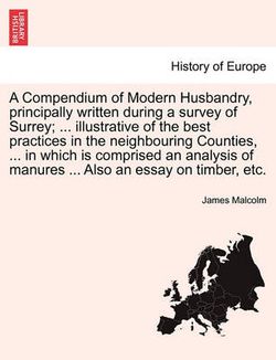 A Compendium of Modern Husbandry, principally written during a survey of Surrey; ... illustrative of the best practices in the neighbouring Counties, ... in which is comprised an analysis of manures ... Also an essay on timber, etc.