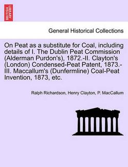 On Peat as a Substitute for Coal, Including Details of I. the Dublin Peat Commission (Alderman Purdon's), 1872.-II. Clayton's (London) Condensed-Peat Patent, 1873.-III. MacCallum's (Dunfermline) Coal-Peat Invention, 1873, Etc.