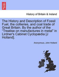 The History and Description of Fossil Fuel, the collieries, and coal trade of Great Britain. By the author of the "Treatise on manufactures in metal" in Lirdner's Cabinet Cyclopaedia [J Holland].