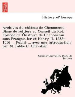 Archives Du Cha Teau de Chenonceau. Diane de Poitiers Au Conseil Du Roi. E Pisode de L'Histoire de Chenonceau Sous Franc OIS Ier Et Henry II, 1532-1556 ... Publie ... Avec Une Introduction Par M. L'Abbe C. Chevalier.