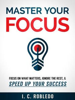 Master Your Focus: Focus on What Matters, Ignore the Rest, & Speed up Your Success