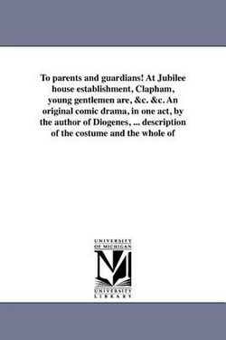 To parents and guardians! At Jubilee house establishment, Clapham, young gentlemen are, &c. &c. An original comic drama, in one act, by the author of Diogenes, ... description of the costume and the whole of