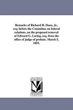 Remarks of Richard H. Dana, Jr., esq. before the Committee on federal relations, on the proposed removal of Edward G. Loring, esq. from the office of judge of probate. March 5, 1855.