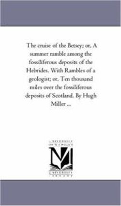 The Cruise of the Betsey; or, A Summer Ramble Among the Fossiliferous Deposits of the Hebrides. With Rambles of A Geologist; or, Ten Thousand Miles Over the Fossiliferous Deposits of Scotland. by Hugh Miller ...