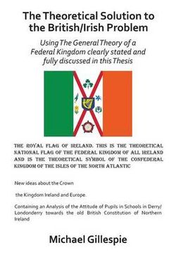 The Theoretical Solution to the British/Irish problem using the general theory of a Federal Kingdom clearly stated and fully discussed in this Thesis