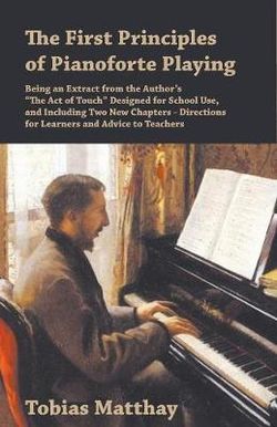 The First Principles of Pianoforte Playing - Being an Extract from the Author's "The Act of Touch" Designed for School Use, and Including Two New Chapters - Directions for Learners and Advice to Teachers