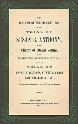 An Account of the Proceedings on the Trial of Susan B. Anthony, on the Charge of Illegal Voting, at the Presidential Election in Nov. , 1872, and on the Trial of Beverly W. Jones, Edwin T. Marsh, and William B. Hall, the Inspectors of Election by Whom ...