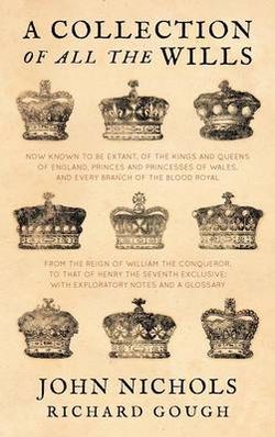 A Collection of All the Wills, Now Known to Be Extant, of the Kings and Queens of England, Princes and Princesses of Wales and Every Branch of the Blood Royal, from the Reign of William the Conqueror, to That of Henry the Seventh Exclusive