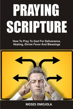 Praying Scripture: How To Pray To God For Deliverance, Healing, Divine Favor And Blessings