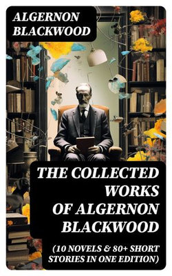 The Collected Works of Algernon Blackwood (10 Novels & 80+ Short Stories in One Edition)